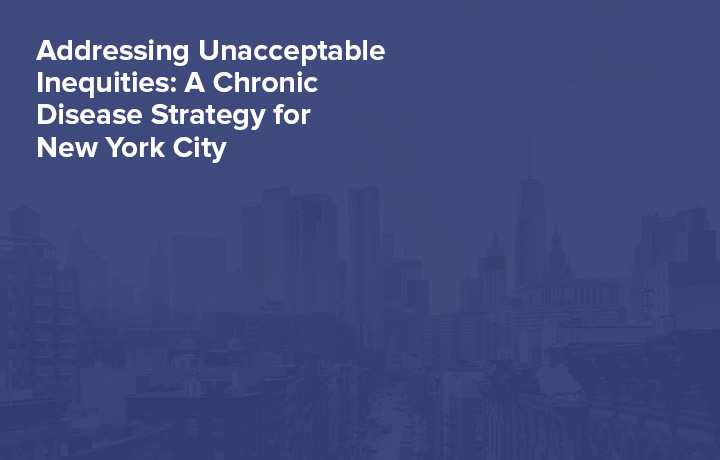 Addressing Unacceptable Inequities: A Chronic Disease Strategy for New York City
                                           