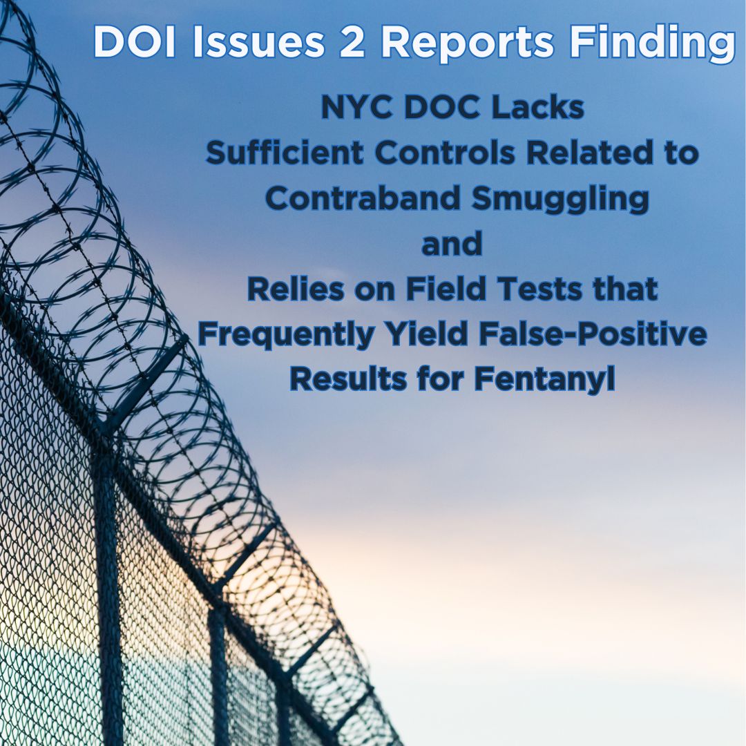  DOI issued two reports today related to the City Department of Correction, specifically contraband smuggling and the use of narcotics field tests that are unreliable when testing for the presence of fentanyl.
                                           