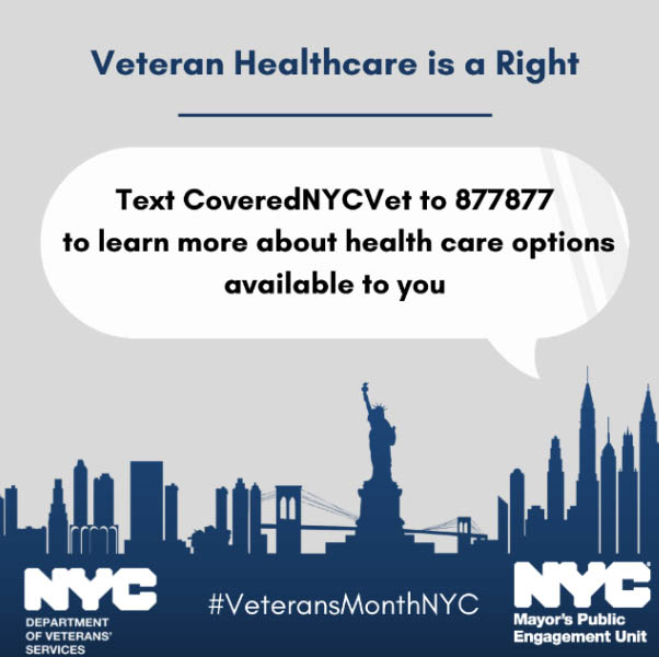 Gray and blue graphic with an outline of NYC skyline at the bottom in blue. Text inside of a speech bubble reads: "Veteran Healthcare is a Right: Text CoveredNYCVet to 877877 to elarn about health care options available to you." Logos for the Department of Veterans' Services and the Mayor's Public Engagement Unit are at the bottom, along with the #VeteransMonthNYC hashtag GetCoveredNYC and has many flyers on it.